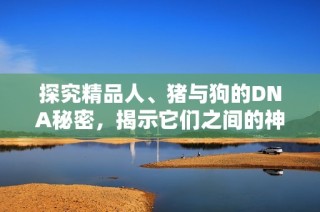 探究精品人、猪与狗的DNA秘密，揭示它们之间的神秘关联与差异