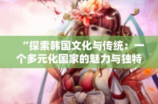 “探索韩国文化与传统：一个多元化国家的魅力与独特性”
