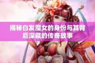揭秘白发魔女的身份与其背后深藏的传奇故事