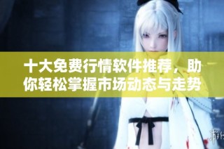 十大免费行情软件推荐，助你轻松掌握市场动态与走势分析