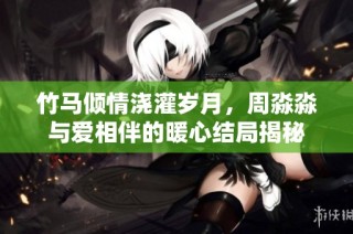 竹马倾情浇灌岁月，周淼淼与爱相伴的暖心结局揭秘
