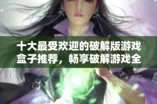 十大最受欢迎的破解版游戏盒子推荐，畅享破解游戏全攻略
