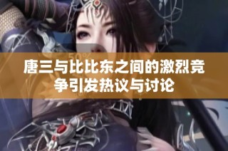 唐三与比比东之间的激烈竞争引发热议与讨论