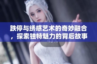 跌停与绣感艺术的奇妙融合，探索独特魅力的背后故事