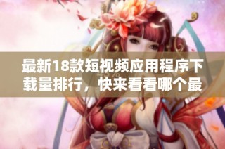 最新18款短视频应用程序下载量排行，快来看看哪个最受欢迎