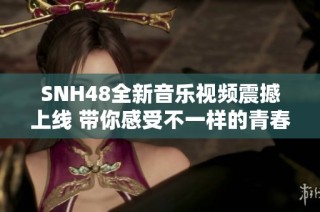 SNH48全新音乐视频震撼上线 带你感受不一样的青春旋律与魅力