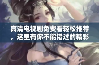 高清电视剧免费看轻松推荐，这里有你不能错过的精彩剧集选择