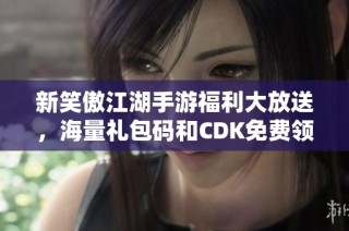 新笑傲江湖手游福利大放送，海量礼包码和CDK免费领取！