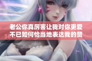 老公你真厉害让我对你更爱不已如何恰当地表达我的赞赏