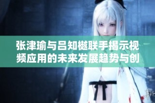 张津瑜与吕知樾联手揭示视频应用的未来发展趋势与创新潜力