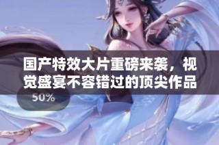 国产特效大片重磅来袭，视觉盛宴不容错过的顶尖作品