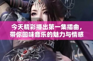 今天精彩播出第一集插曲，带你回味音乐的魅力与情感