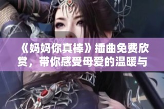 《妈妈你真棒》插曲免费欣赏，带你感受母爱的温暖与力量