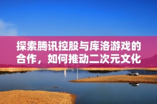 探索腾讯控股与库洛游戏的合作，如何推动二次元文化的未来发展