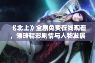 《北上》全剧免费在线观看，领略精彩剧情与人物发展之旅