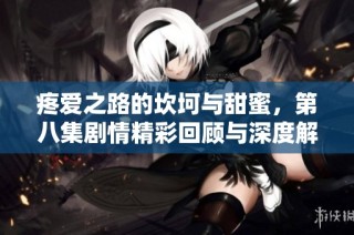 疼爱之路的坎坷与甜蜜，第八集剧情精彩回顾与深度解析
