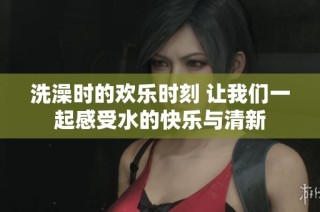 洗澡时的欢乐时刻 让我们一起感受水的快乐与清新
