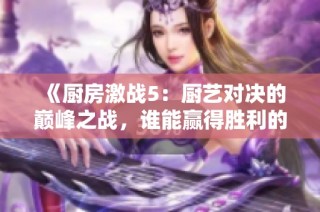 《厨房激战5：厨艺对决的巅峰之战，谁能赢得胜利的桂冠》