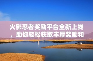 火影忍者奖励平台全新上线，助你轻松获取丰厚奖励和福利