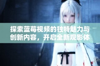 探索蓝莓视频的独特魅力与创新内容，开启全新观影体验之旅