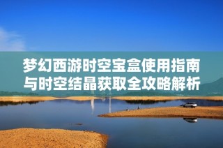 梦幻西游时空宝盒使用指南与时空结晶获取全攻略解析