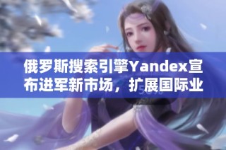 俄罗斯搜索引擎Yandex宣布进军新市场，扩展国际业务战略