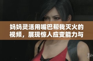 妈妈灵活用嘴巴帮我灭火的视频，展现惊人应变能力与亲子情深