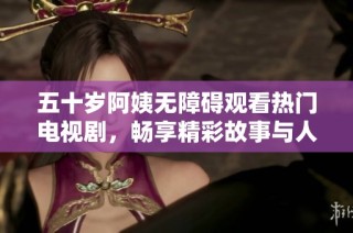 五十岁阿姨无障碍观看热门电视剧，畅享精彩故事与人生感悟