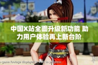 中国X站全面升级新功能 助力用户体验再上新台阶