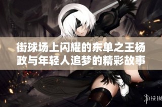 街球场上闪耀的东单之王杨政与年轻人追梦的精彩故事
