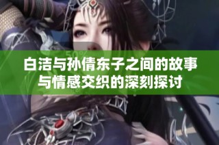 白洁与孙倩东子之间的故事与情感交织的深刻探讨