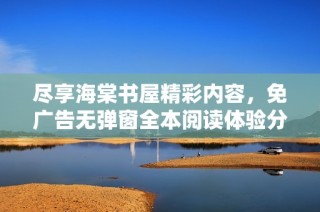 尽享海棠书屋精彩内容，免广告无弹窗全本阅读体验分享