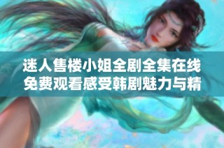 迷人售楼小姐全剧全集在线免费观看感受韩剧魅力与精彩剧情