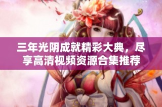 三年光阴成就精彩大典，尽享高清视频资源合集推荐