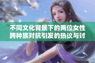 不同文化背景下的两位女性跨种族对抗引发的热议与讨论