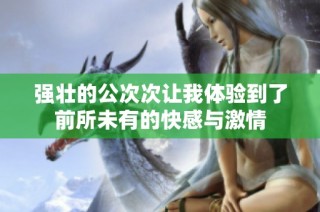 强壮的公次次让我体验到了前所未有的快感与激情