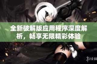 全新破解版应用程序深度解析，畅享无限精彩体验