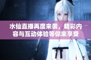 水仙直播再度来袭，精彩内容与互动体验等你来享受