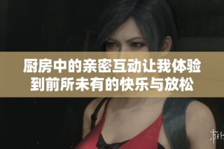 厨房中的亲密互动让我体验到前所未有的快乐与放松
