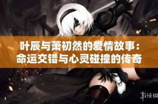 叶辰与萧初然的爱情故事：命运交错与心灵碰撞的传奇旅程