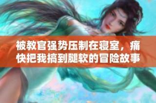 被教官强势压制在寝室，痛快把我搞到腿软的冒险故事