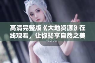 高清完整版《大地资源》在线观看，让你畅享自然之美与生态探索