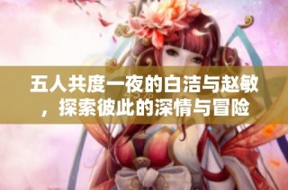 五人共度一夜的白洁与赵敏，探索彼此的深情与冒险