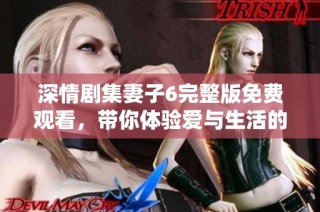 深情剧集妻子6完整版免费观看，带你体验爱与生活的真实考验