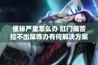 便秘严重怎么办 肛门痛苦拉不出屎咋办有何解决方案