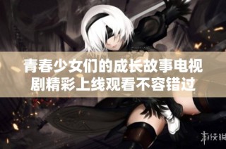 青春少女们的成长故事电视剧精彩上线观看不容错过