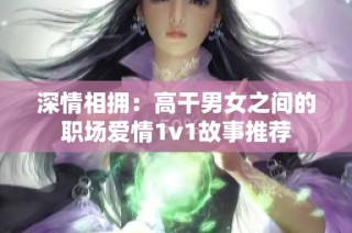 深情相拥：高干男女之间的职场爱情1v1故事推荐