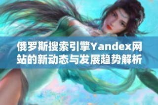 俄罗斯搜索引擎Yandex网站的新动态与发展趋势解析