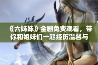 《六姊妹》全剧免费观看，带你和姐妹们一起经历温馨与成长的动人故事