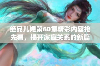 绝品儿媳第60章精彩内容抢先看，揭开家庭关系的新篇章